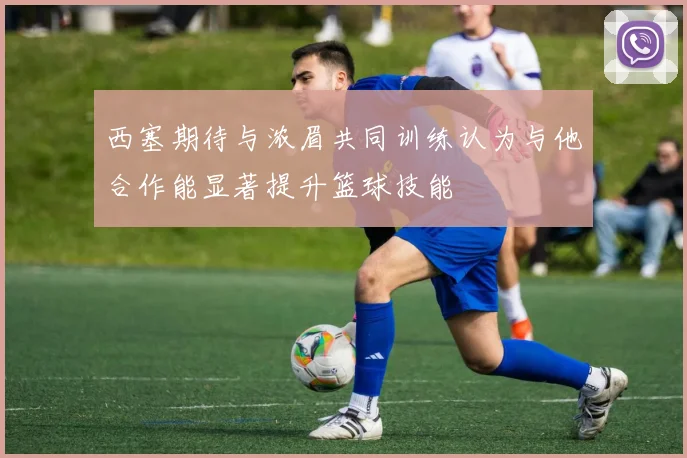 西塞期待与浓眉共同训练认为与他合作能显著提升篮球技能