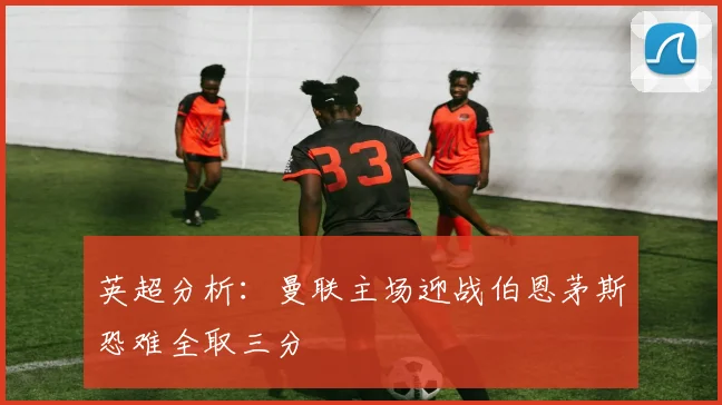 英超分析：曼联主场迎战伯恩茅斯恐难全取三分