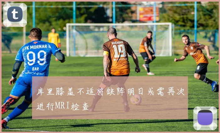库里膝盖不适将缺阵明日或需再次进行MRI检查