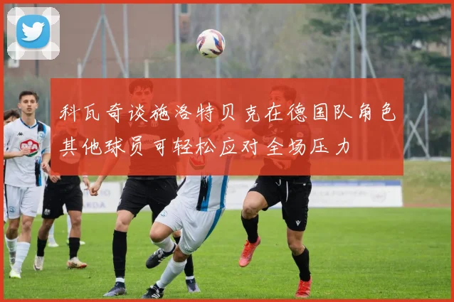 科瓦奇谈施洛特贝克在德国队角色其他球员可轻松应对全场压力