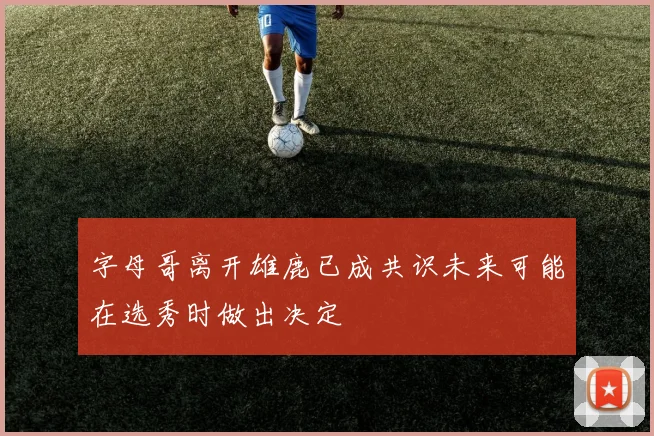 字母哥离开雄鹿已成共识未来可能在选秀时做出决定