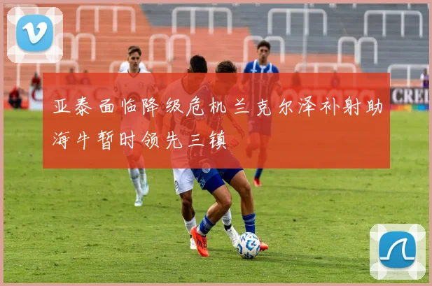 亚泰面临降级危机兰克尔泽补射助海牛暂时领先三镇