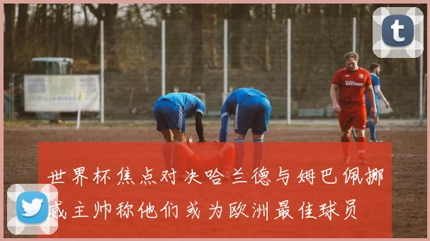 世界杯焦点对决哈兰德与姆巴佩挪威主帅称他们或为欧洲最佳球员