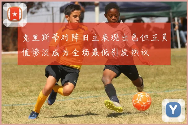 克里斯蒂对阵旧主表现出色但正负值惨淡成为全场最低引发热议