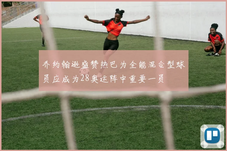 乔约翰逊盛赞热巴为全能混合型球员应成为28奥运阵中重要一员