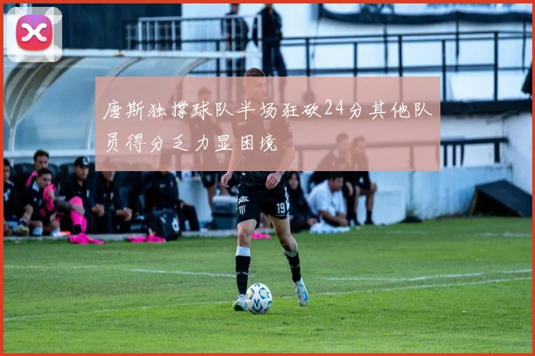 唐斯独撑球队半场狂砍24分其他队员得分乏力显困境