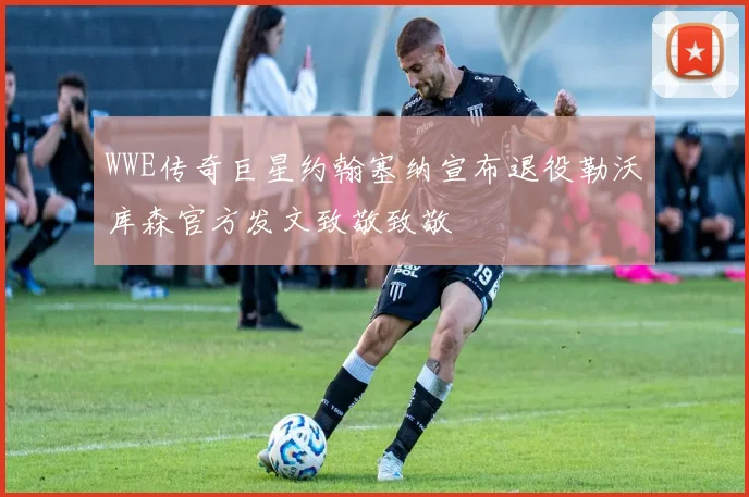 WWE传奇巨星约翰塞纳宣布退役勒沃库森官方发文致敬致敬
