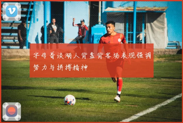 字母哥谈湖人背靠背客场表现强调努力与拼搏精神