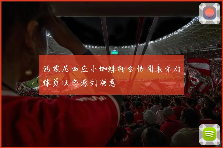 西蒙尼回应小蜘蛛转会传闻表示对球员状态感到满意