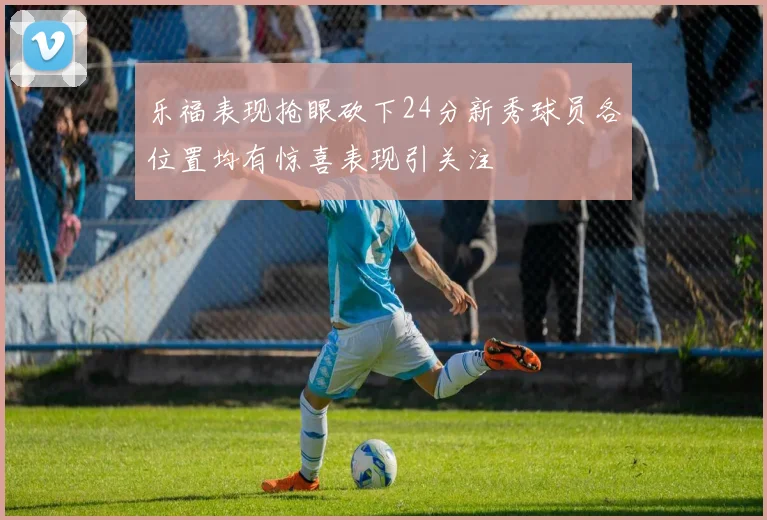 乐福表现抢眼砍下24分新秀球员各位置均有惊喜表现引关注