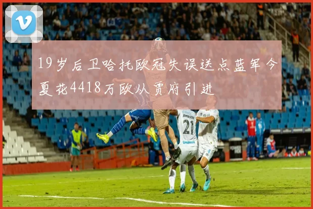19岁后卫哈托欧冠失误送点蓝军今夏花4418万欧从贾府引进