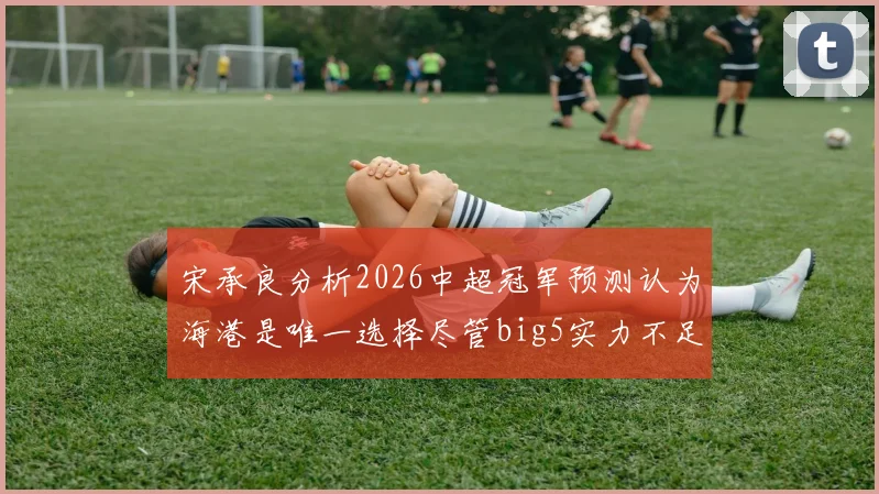 宋承良分析2026中超冠军预测认为海港是唯一选择尽管big5实力不足