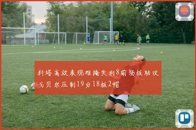 科塔高效表现难掩失利8前场板助攻戈贝尔压制19分18板2帽