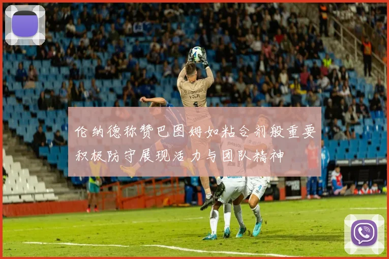 伦纳德称赞巴图姆如粘合剂般重要积极防守展现活力与团队精神