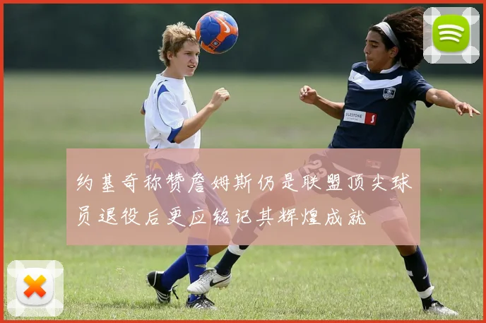 约基奇称赞詹姆斯仍是联盟顶尖球员退役后更应铭记其辉煌成就