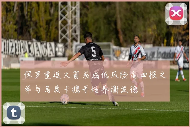 保罗重返火箭或成低风险高回报之举与乌度卡携手培养谢泼德