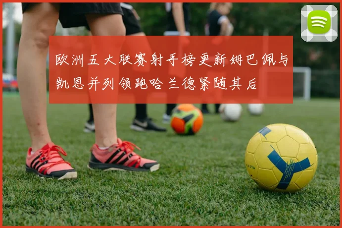 欧洲五大联赛射手榜更新姆巴佩与凯恩并列领跑哈兰德紧随其后