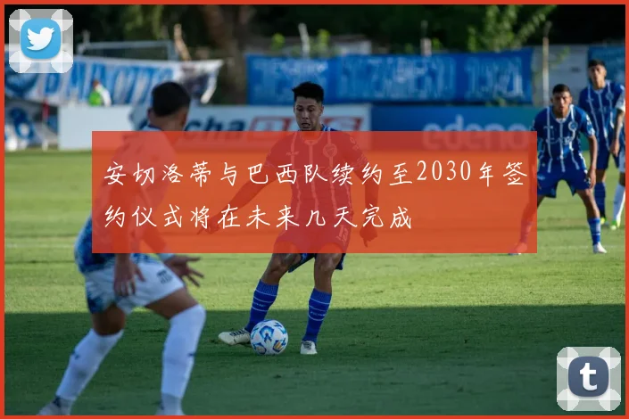 安切洛蒂与巴西队续约至2030年签约仪式将在未来几天完成