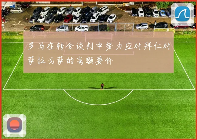 罗马在转会谈判中努力应对拜仁对萨拉戈萨的高额要价