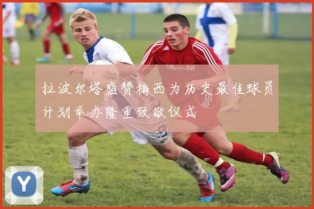 拉波尔塔盛赞梅西为历史最佳球员计划举办隆重致敬仪式