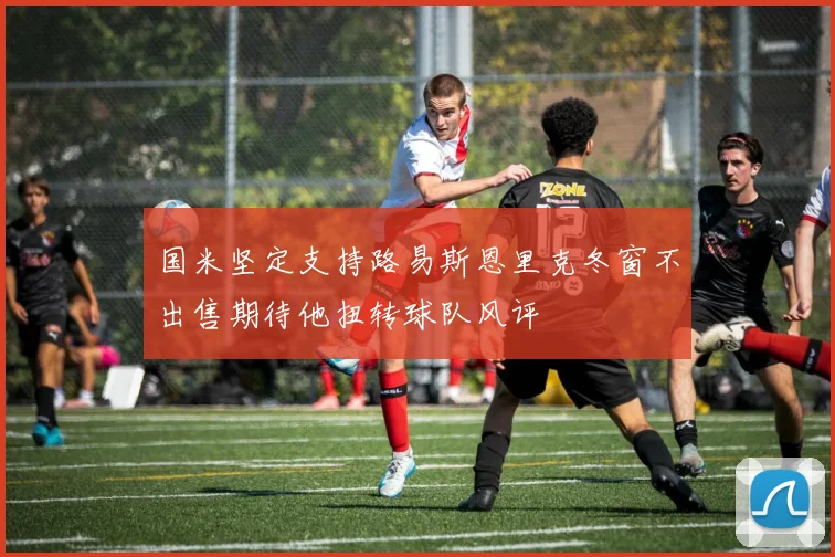 国米坚定支持路易斯恩里克冬窗不出售期待他扭转球队风评