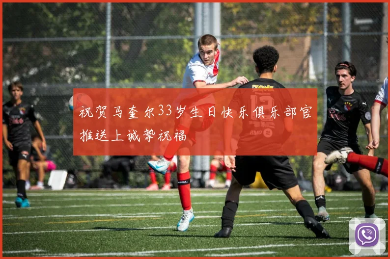 祝贺马奎尔33岁生日快乐俱乐部官推送上诚挚祝福