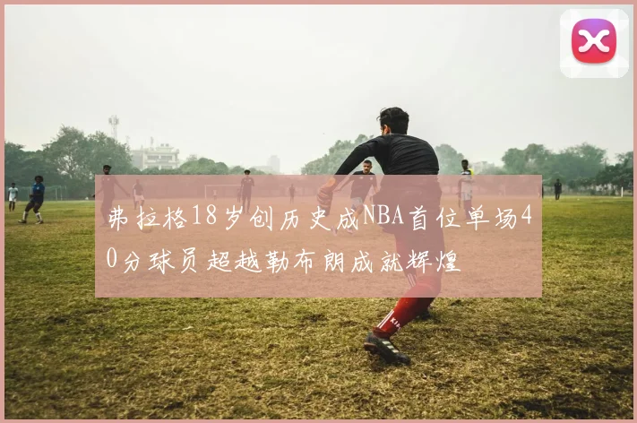 弗拉格18岁创历史成NBA首位单场40分球员超越勒布朗成就辉煌