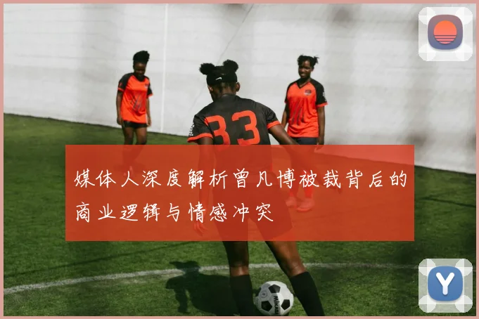 媒体人深度解析曾凡博被裁背后的商业逻辑与情感冲突